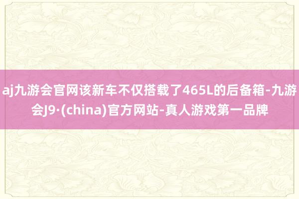 aj九游会官网该新车不仅搭载了465L的后备箱-九游会J9·(china)官方网站-真人游戏第一品牌