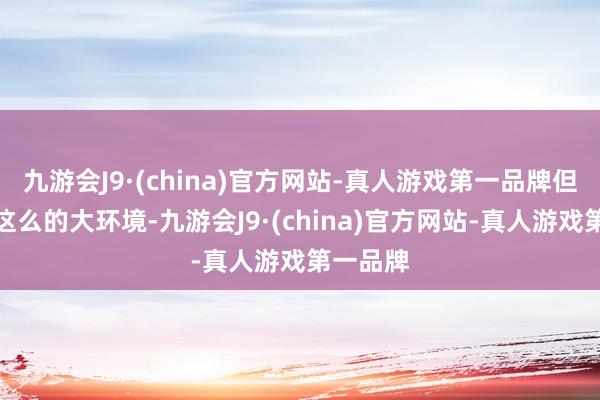 九游会J9·(china)官方网站-真人游戏第一品牌但又归来这么的大环境-九游会J9·(china)官方网站-真人游戏第一品牌