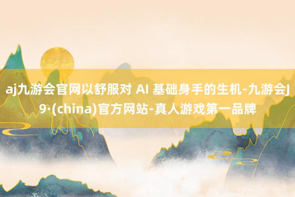 aj九游会官网以舒服对 AI 基础身手的生机-九游会J9·(china)官方网站-真人游戏第一品牌