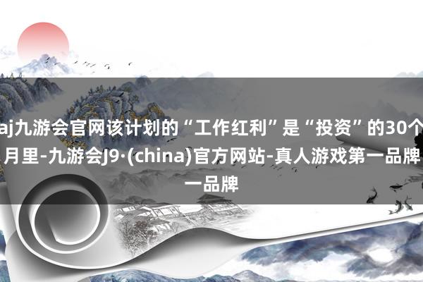 aj九游会官网该计划的“工作红利”是“投资”的30个月里-九游会J9·(china)官方网站-真人游戏第一品牌