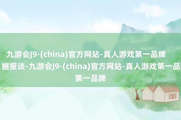 九游会J9·(china)官方网站-真人游戏第一品牌        据报谈-九游会J9·(china)官方网站-真人游戏第一品牌