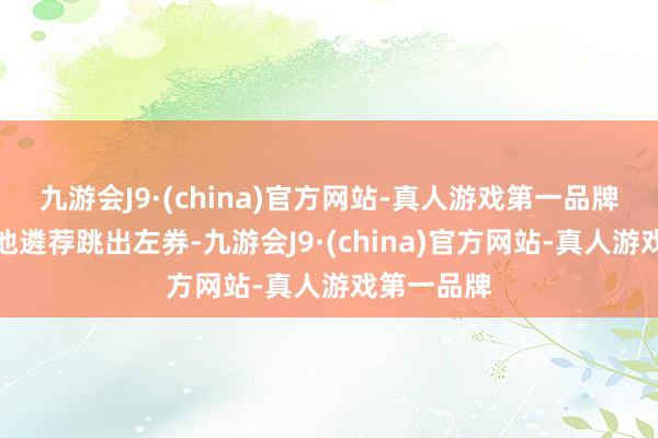 九游会J9·(china)官方网站-真人游戏第一品牌毕竟如果他遴荐跳出左券-九游会J9·(china)官方网站-真人游戏第一品牌