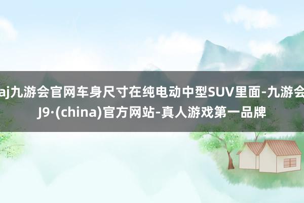 aj九游会官网车身尺寸在纯电动中型SUV里面-九游会J9·(china)官方网站-真人游戏第一品牌