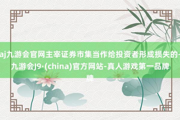 aj九游会官网主宰证券市集当作给投资者形成损失的-九游会J9·(china)官方网站-真人游戏第一品牌