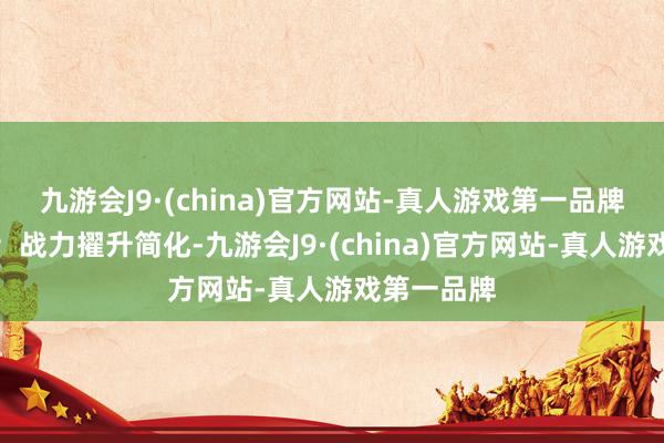 九游会J9·(china)官方网站-真人游戏第一品牌目田拉满；战力擢升简化-九游会J9·(china)官方网站-真人游戏第一品牌