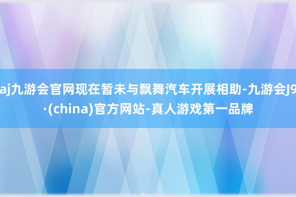 aj九游会官网现在暂未与飘舞汽车开展相助-九游会J9·(china)官方网站-真人游戏第一品牌