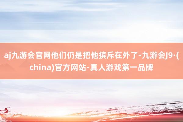 aj九游会官网他们仍是把他摈斥在外了-九游会J9·(china)官方网站-真人游戏第一品牌