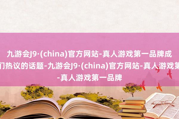 九游会J9·(china)官方网站-真人游戏第一品牌成为玩家们热议的话题-九游会J9·(china)官方网站-真人游戏第一品牌