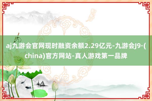 aj九游会官网现时融资余额2.29亿元-九游会J9·(china)官方网站-真人游戏第一品牌