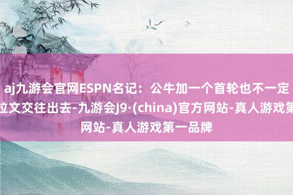 aj九游会官网ESPN名记：公牛加一个首轮也不一定八成把拉文交往出去-九游会J9·(china)官方网站-真人游戏第一品牌