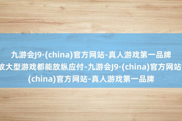 九游会J9·(china)官方网站-真人游戏第一品牌不管是平日诓骗如故大型游戏都能放纵应付-九游会J9·(china)官方网站-真人游戏第一品牌