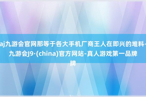 aj九游会官网那等于各大手机厂商王人在即兴的堆料-九游会J9·(china)官方网站-真人游戏第一品牌