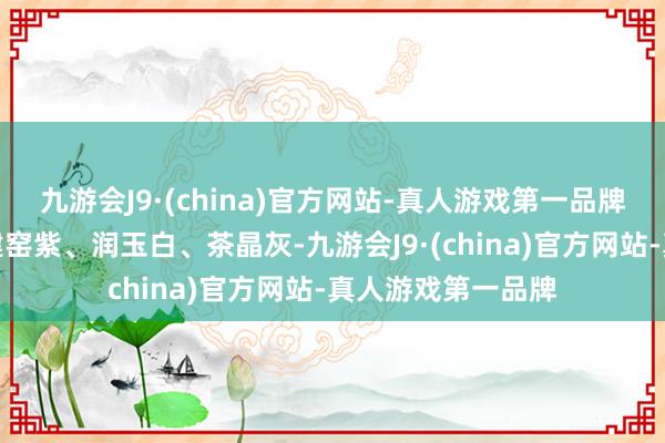 九游会J9·(china)官方网站-真人游戏第一品牌永别是冰魄青、建窑紫、润玉白、茶晶灰-九游会J9·(china)官方网站-真人游戏第一品牌