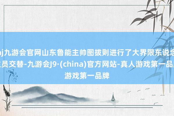 aj九游会官网山东鲁能主帅图拔则进行了大界限东说念主员交替-九游会J9·(china)官方网站-真人游戏第一品牌