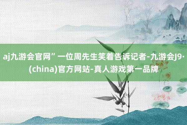 aj九游会官网”一位周先生笑着告诉记者-九游会J9·(china)官方网站-真人游戏第一品牌