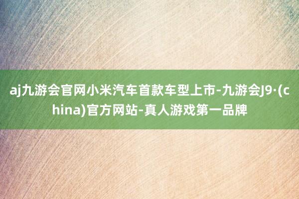 aj九游会官网小米汽车首款车型上市-九游会J9·(china)官方网站-真人游戏第一品牌