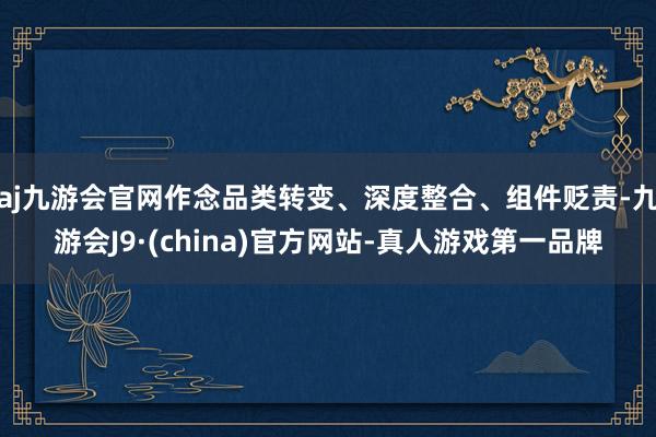 aj九游会官网作念品类转变、深度整合、组件贬责-九游会J9·(china)官方网站-真人游戏第一品牌