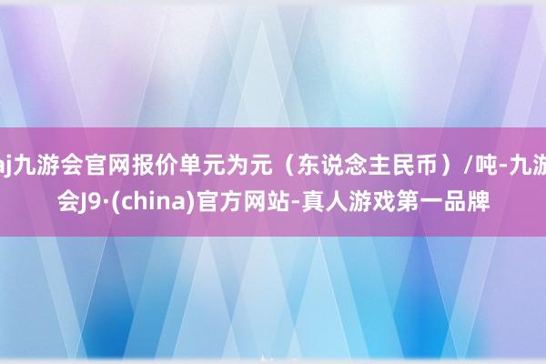 aj九游会官网报价单元为元（东说念主民币）/吨-九游会J9·(china)官方网站-真人游戏第一品牌