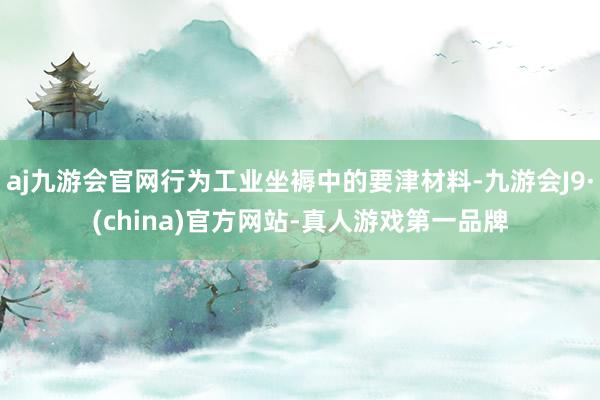 aj九游会官网行为工业坐褥中的要津材料-九游会J9·(china)官方网站-真人游戏第一品牌