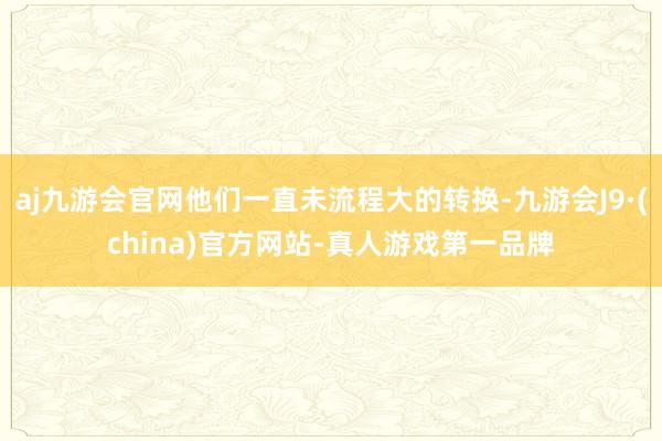 aj九游会官网他们一直未流程大的转换-九游会J9·(china)官方网站-真人游戏第一品牌