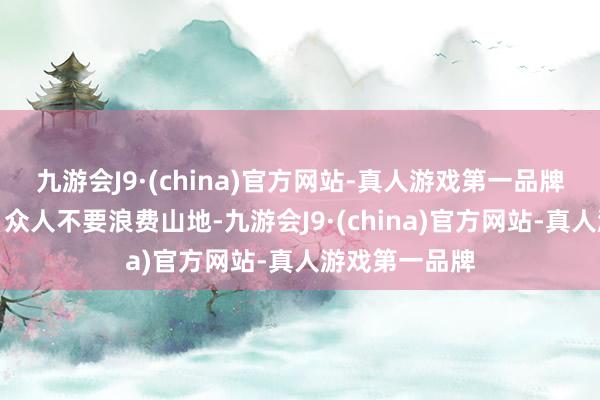 九游会J9·(china)官方网站-真人游戏第一品牌我思说的是：众人不要浪费山地-九游会J9·(china)官方网站-真人游戏第一品牌