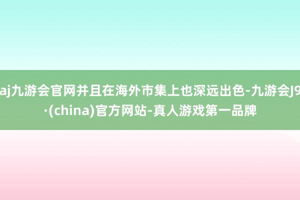 aj九游会官网并且在海外市集上也深远出色-九游会J9·(china)官方网站-真人游戏第一品牌