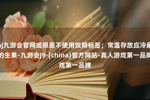 aj九游会官网或根底不使用效期标签；常温存放应冷藏的生果-九游会J9·(china)官方网站-真人游戏第一品牌