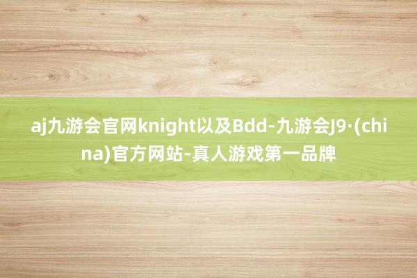 aj九游会官网knight以及Bdd-九游会J9·(china)官方网站-真人游戏第一品牌