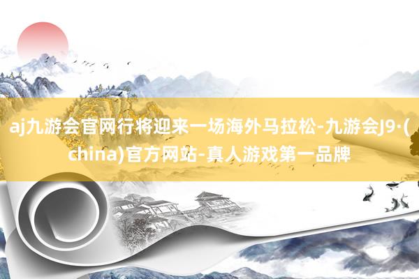 aj九游会官网行将迎来一场海外马拉松-九游会J9·(china)官方网站-真人游戏第一品牌