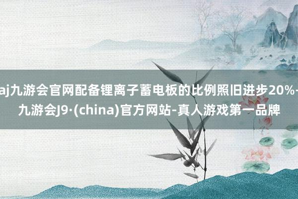 aj九游会官网配备锂离子蓄电板的比例照旧进步20%-九游会J9·(china)官方网站-真人游戏第一品牌