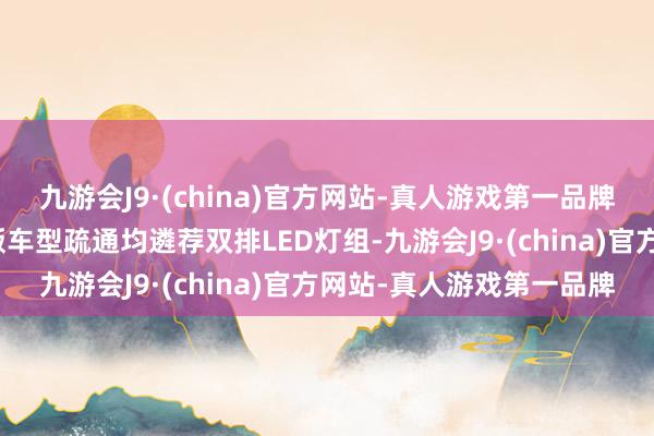 九游会J9·(china)官方网站-真人游戏第一品牌新车前大灯组则与泛泛版车型疏通均遴荐双排LED灯组-九游会J9·(china)官方网站-真人游戏第一品牌