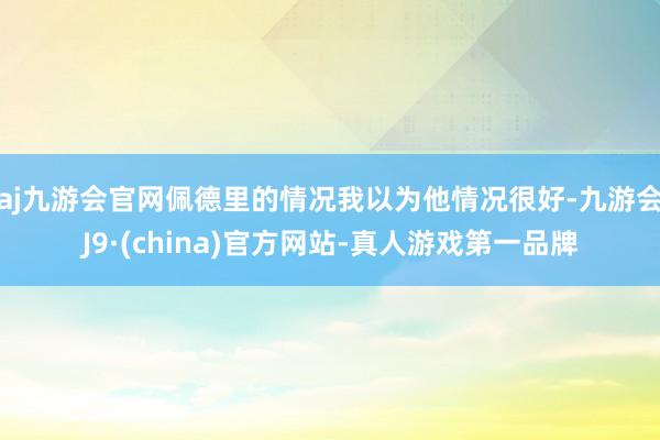 aj九游会官网佩德里的情况我以为他情况很好-九游会J9·(china)官方网站-真人游戏第一品牌