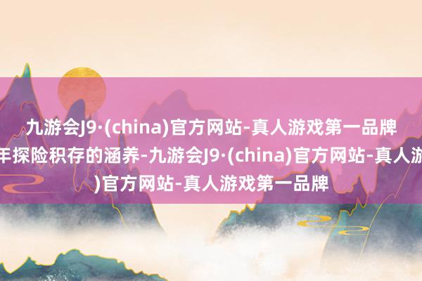 九游会J9·(china)官方网站-真人游戏第一品牌以及我方多年探险积存的涵养-九游会J9·(china)官方网站-真人游戏第一品牌