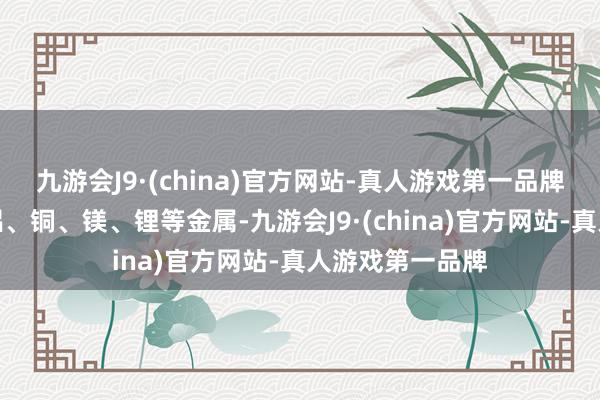 九游会J9·(china)官方网站-真人游戏第一品牌其中要点触及铝、铜、镁、锂等金属-九游会J9·(china)官方网站-真人游戏第一品牌