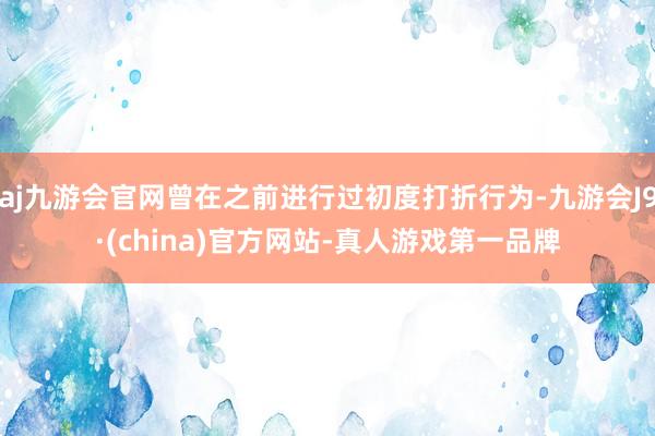 aj九游会官网曾在之前进行过初度打折行为-九游会J9·(china)官方网站-真人游戏第一品牌