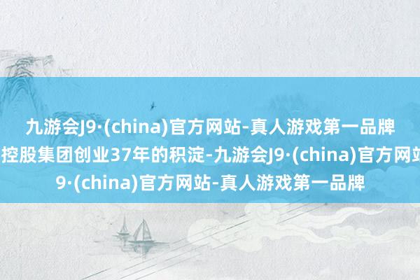 九游会J9·(china)官方网站-真人游戏第一品牌是咱们的母公司祯祥控股集团创业37年的积淀-九游会J9·(china)官方网站-真人游戏第一品牌