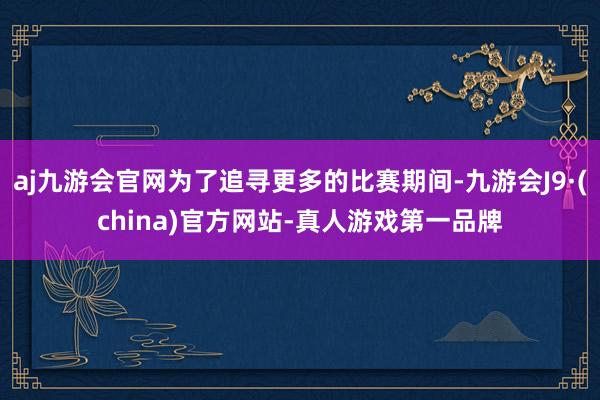 aj九游会官网为了追寻更多的比赛期间-九游会J9·(china)官方网站-真人游戏第一品牌