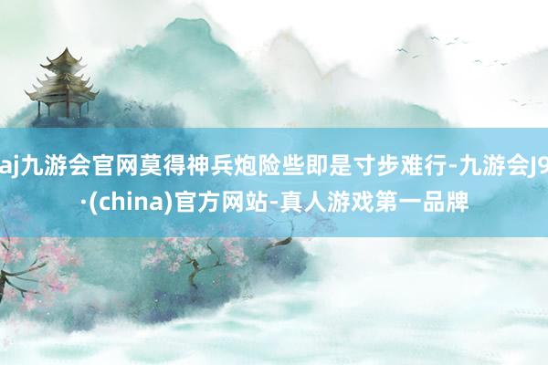 aj九游会官网莫得神兵炮险些即是寸步难行-九游会J9·(china)官方网站-真人游戏第一品牌