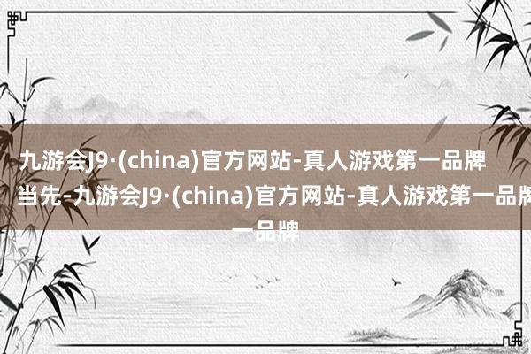 九游会J9·(china)官方网站-真人游戏第一品牌        当先-九游会J9·(china)官方网站-真人游戏第一品牌