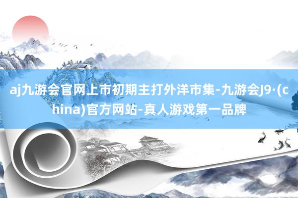 aj九游会官网上市初期主打外洋市集-九游会J9·(china)官方网站-真人游戏第一品牌