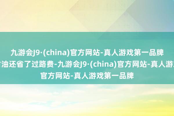 九游会J9·(china)官方网站-真人游戏第一品牌走国说念省油还省了过路费-九游会J9·(china)官方网站-真人游戏第一品牌