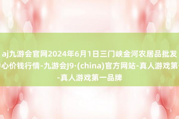 aj九游会官网2024年6月1日三门峡金河农居品批发往返中心价钱行情-九游会J9·(china)官方网站-真人游戏第一品牌