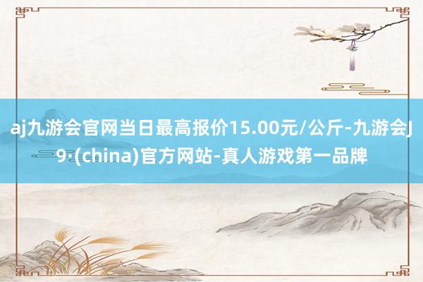 aj九游会官网当日最高报价15.00元/公斤-九游会J9·(china)官方网站-真人游戏第一品牌