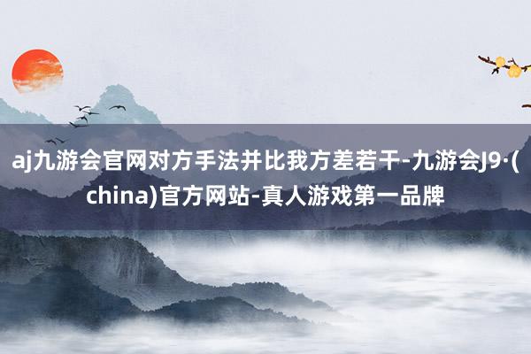 aj九游会官网对方手法并比我方差若干-九游会J9·(china)官方网站-真人游戏第一品牌