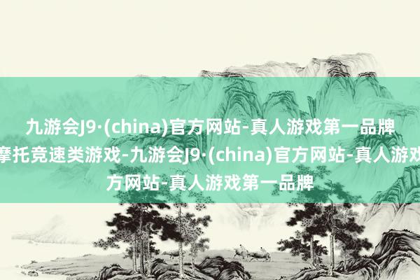 九游会J9·(china)官方网站-真人游戏第一品牌擅长阁下摩托竞速类游戏-九游会J9·(china)官方网站-真人游戏第一品牌