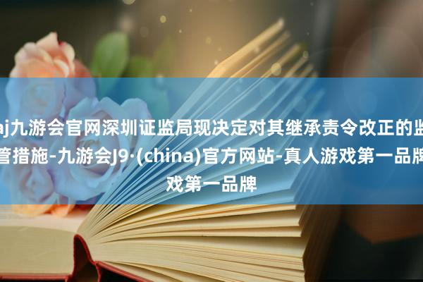 aj九游会官网深圳证监局现决定对其继承责令改正的监管措施-九游会J9·(china)官方网站-真人游戏第一品牌