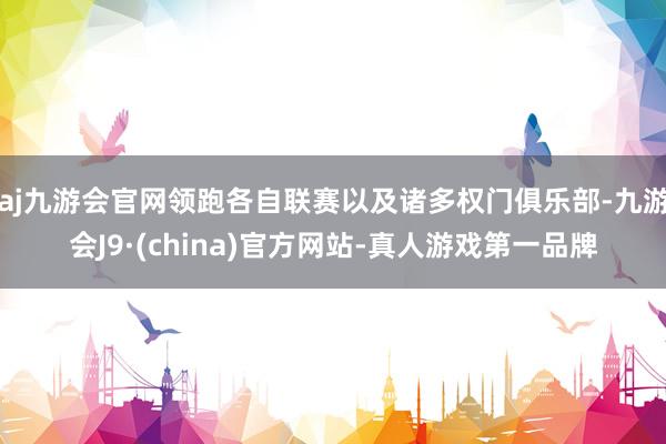 aj九游会官网领跑各自联赛以及诸多权门俱乐部-九游会J9·(china)官方网站-真人游戏第一品牌