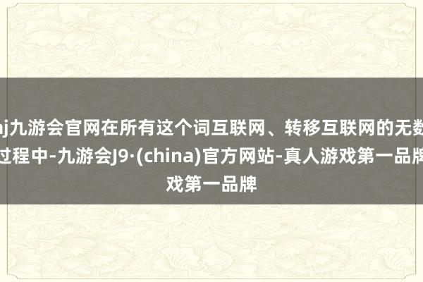 aj九游会官网在所有这个词互联网、转移互联网的无数过程中-九游会J9·(china)官方网站-真人游戏第一品牌