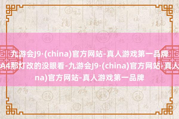 九游会J9·(china)官方网站-真人游戏第一品牌等不错买了新A4那灯改的没眼看-九游会J9·(china)官方网站-真人游戏第一品牌