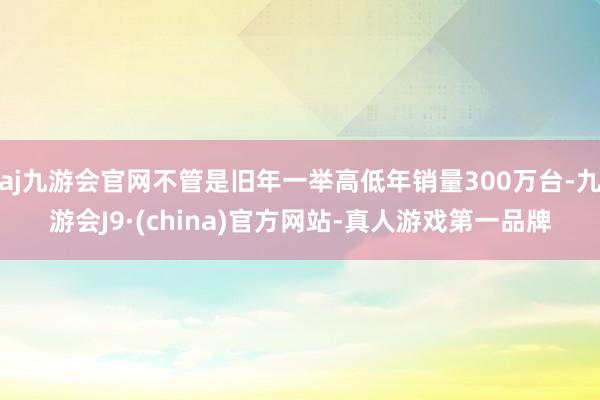 aj九游会官网不管是旧年一举高低年销量300万台-九游会J9·(china)官方网站-真人游戏第一品牌